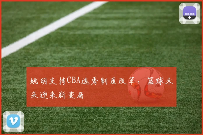 姚明支持CBA选秀制度改革，篮球未来迎来新变局