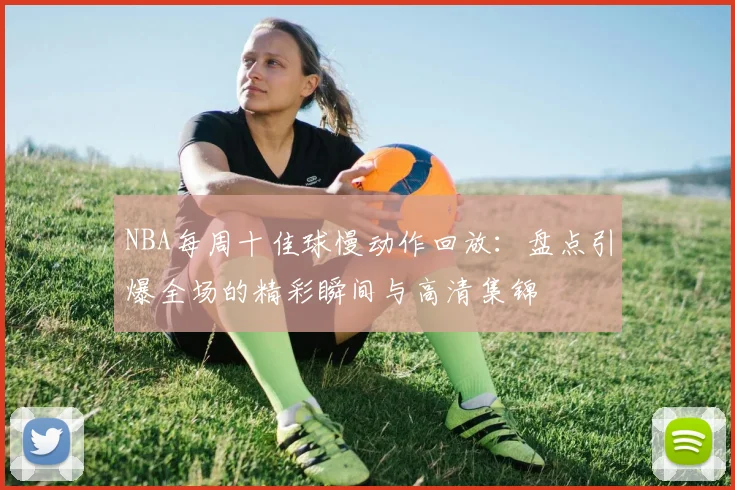 NBA每周十佳球慢动作回放：盘点引爆全场的精彩瞬间与高清集锦