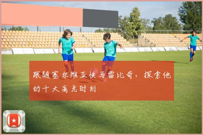跟随塞尔维亚快马雷比奇，探索他的十大高光时刻