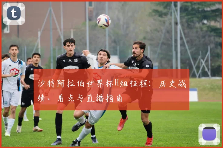 沙特阿拉伯世界杯H组征程:历史战绩、看点与直播指南