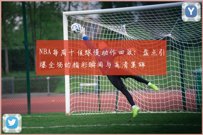 NBA每周十佳球慢动作回放：盘点引爆全场的精彩瞬间与高清集锦