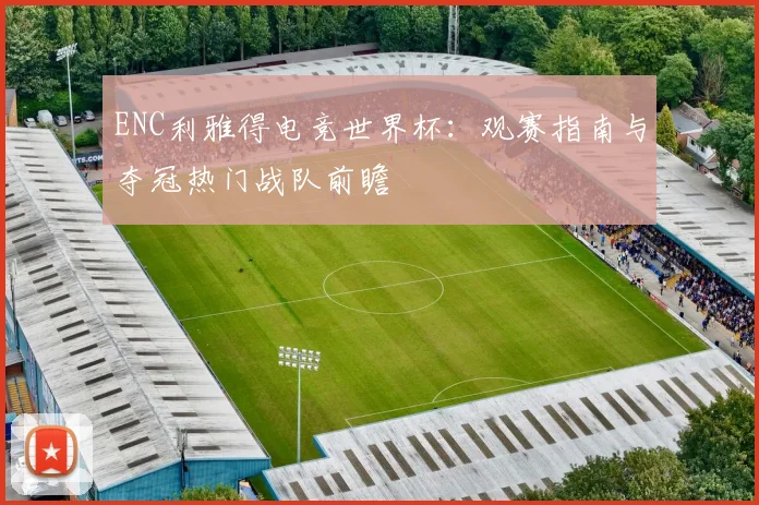 ENC利雅得电竞世界杯：观赛指南与夺冠热门战队前瞻