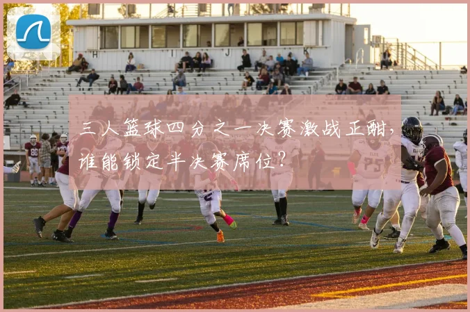 三人篮球四分之一决赛激战正酣,谁能锁定半决赛席位?
