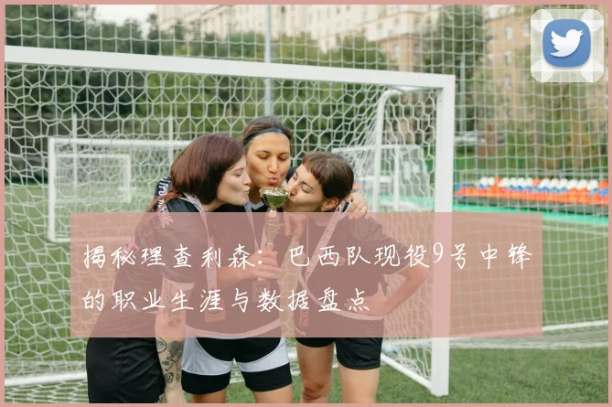 揭秘理查利森:巴西队现役9号中锋的职业生涯与数据盘点