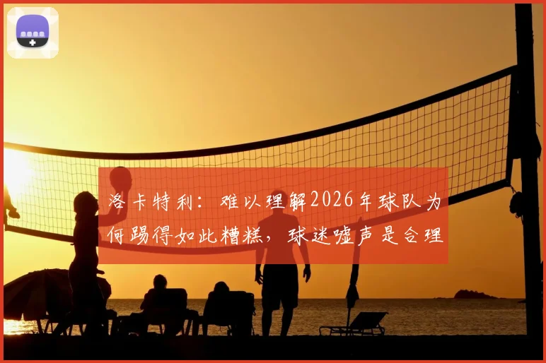 洛卡特利:难以理解2026年球队为何踢得如此糟糕,球迷嘘声是合理反应