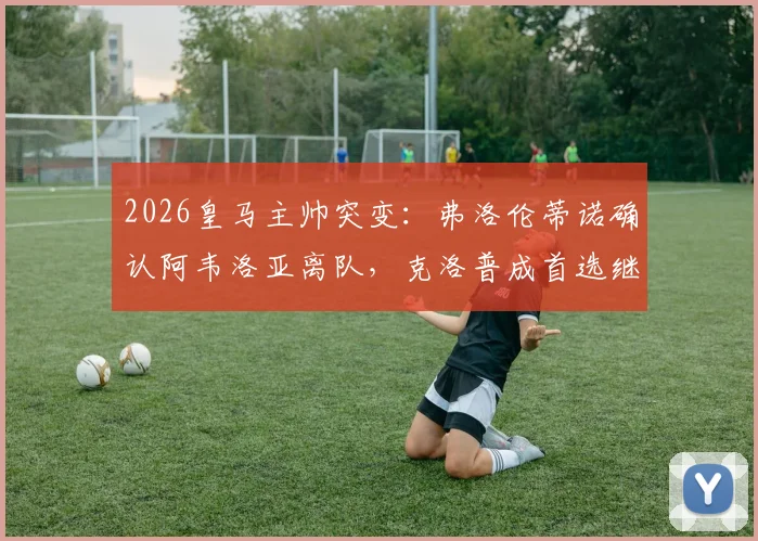2026皇马主帅突变:弗洛伦蒂诺确认阿韦洛亚离队,克洛普成首选继任者引热议