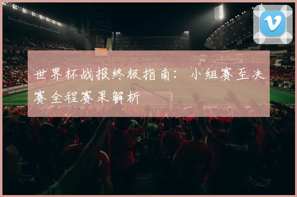 世界杯战报终极指南:小组赛至决赛全程赛果解析