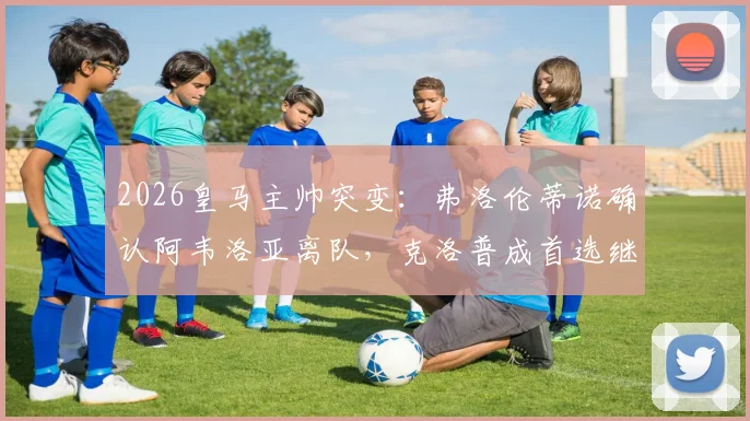 2026皇马主帅突变：弗洛伦蒂诺确认阿韦洛亚离队，克洛普成首选继任者引热议